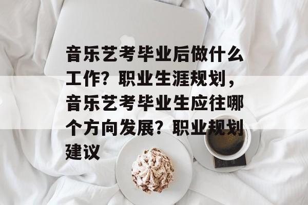音乐艺考毕业后做什么工作?职业生涯规划,音乐艺考毕业生应往哪个方向发展?职业规划建议 音乐艺考毕业后做什么工作?职业生涯规划,音乐艺考毕业生应往哪个方向发展?职业规划建议