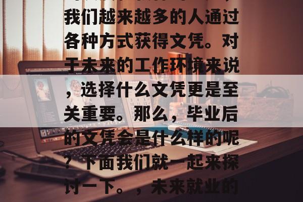在当今社会,随着经济的发展和教育的进步,我们越来越多的人通过各种方式获得文凭。对于未来的工作环境来说,选择什么文凭更是至关重要。那么,毕业后的文凭会是什么样的呢?下面我们就一起来探讨一下。,未来就业的必备文凭,毕业后的究竟会是什么样子 在当今社会,随着经济的发展和教育的进步,我们越来越多的人通过各种方式获得文凭。对于未来的工作环境来说,选择什么文凭更是至关重要。那么,毕业后的文凭会是什么样的呢?下面我们就一起来探讨一下。,未来就业的必备文凭,毕业后的究竟会是什么样子
