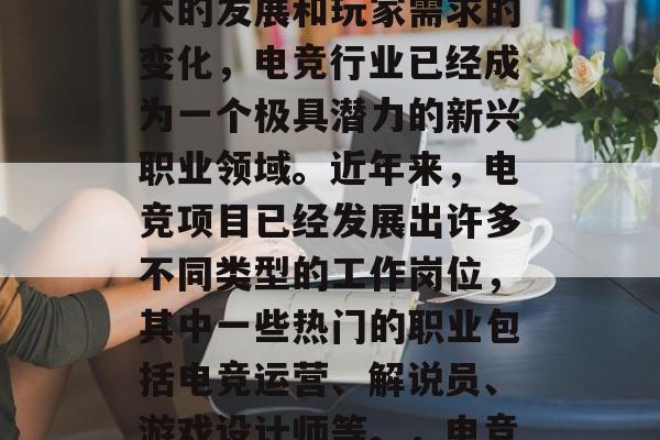 电竞作为一种年轻人喜欢的娱乐方式，随着技术的发展和玩家需求的变化，电竞行业已经成为一个极具潜力的新兴职业领域。近年来，电竞项目已经发展出许多不同类型的工作岗位，其中一些热门的职业包括电竞运营、解说员、游戏设计师等。，电竞运营/解说员/游戏设计师