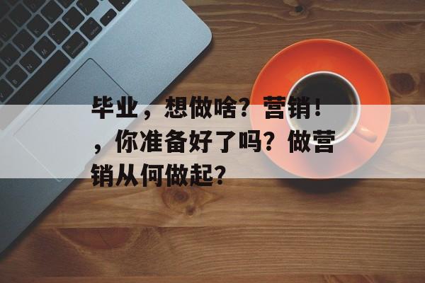 毕业,想做啥?营销!,你准备好了吗?做营销从何做起? 毕业,想做啥?营销!,你准备好了吗?做营销从何做起?