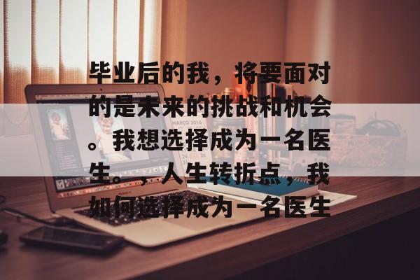 毕业后的我，将要面对的是未来的挑战和机会。我想选择成为一名医生。，人生转折点，我如何选择成为一名医生