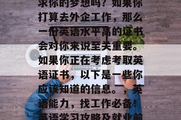 毕业五年后，你准备追求你的梦想吗？如果你打算去外企工作，那么一份英语水平高的证书会对你来说至关重要。如果你正在考虑考取英语证书，以下是一些你应该知道的信息。，英语能力，找工作必备！英语学习攻略及就业前景分析