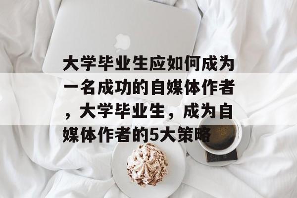 大学毕业生应如何成为一名成功的自媒体作者,大学毕业生,成为自媒体作者的5大策略 大学毕业生应如何成为一名成功的自媒体作者,大学毕业生,成为自媒体作者的5大策略