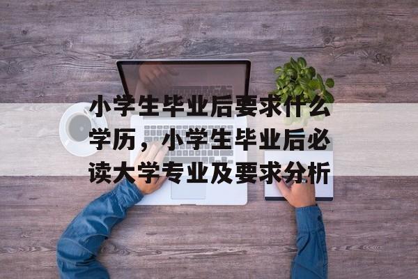 小学生毕业后要求什么学历,小学生毕业后必读大学专业及要求分析 小学生毕业后要求什么学历,小学生毕业后必读大学专业及要求分析