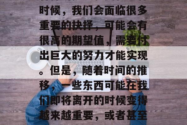 毕业之后,我们的职业生涯中往往会遇到各种各样的挑战和变化。有时候,我们会面临很多重要的抉择,可能会有很高的期望值,需要付出巨大的努力才能实现。但是,随着时间的推移,一些东西可能在我们即将离开的时候变得越来越重要,或者甚至消失了。,职业路上的选择,困难、期待与失去的交织 毕业之后,我们的职业生涯中往往会遇到各种各样的挑战和变化。有时候,我们会面临很多重要的抉择,可能会有很高的期望值,需要付出巨大的努力才能实现。但是,随着时间的推移,一些东西可能在我们即将离开的时候变得越来越重要,或者甚至消失了。,职业路上的选择,困难、期待与失去的交织