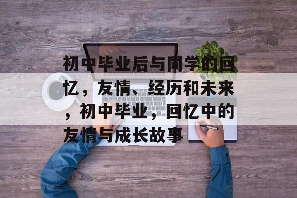 初中毕业后与同学的回忆,友情、经历和未来,初中毕业,回忆中的友情与成长故事 初中毕业后与同学的回忆,友情、经历和未来,初中毕业,回忆中的友情与成长故事