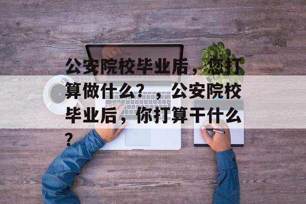 公安院校毕业后，您打算做什么？，公安院校毕业后，你打算干什么？