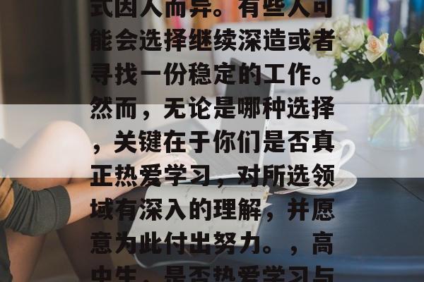 高中生毕业后的选择方式因人而异。有些人可能会选择继续深造或者寻找一份稳定的工作。然而,无论是哪种选择,关键在于你们是否真正热爱学习,对所选领域有深入的理解,并愿意为此付出努力。,高中生,是否热爱学习与决定专业路径 高中生毕业后的选择方式因人而异。有些人可能会选择继续深造或者寻找一份稳定的工作。然而,无论是哪种选择,关键在于你们是否真正热爱学习,对所选领域有深入的理解,并愿意为此付出努力。,高中生,是否热爱学习与决定专业路径