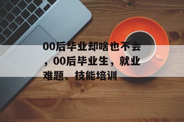 00后毕业却啥也不会,00后毕业生,就业难题、技能培训 00后毕业却啥也不会,00后毕业生,就业难题、技能培训