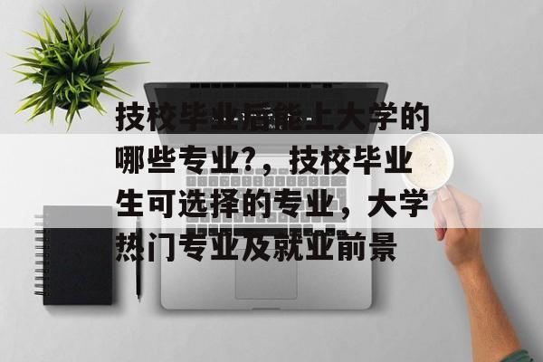 技校毕业后能上大学的哪些专业?，技校毕业生可选择的专业，大学热门专业及就业前景