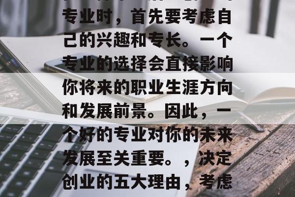 在选择毕业后想创业的专业时，首先要考虑自己的兴趣和专长。一个专业的选择会直接影响你将来的职业生涯方向和发展前景。因此，一个好的专业对你的未来发展至关重要。，决定创业的五大理由，考虑兴趣与专长的重要性