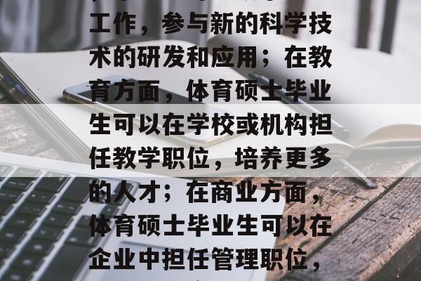 体育硕士毕业后能在各种领域中发挥自己的能力。例如,在科研方面,毕业生可以从事研究工作,参与新的科学技术的研发和应用;在教育方面,体育硕士毕业生可以在学校或机构担任教学职位,培养更多的人才;在商业方面,体育硕士毕业生可以在企业中担任管理职位,带领团队实现公司的目标。,体育硕士毕业生将都能在众多领域发挥作用 体育硕士毕业后能在各种领域中发挥自己的能力。例如,在科研方面,毕业生可以从事研究工作,参与新的科学技术的研发和应用;在教育方面,体育硕士毕业生可以在学校或机构担任教学职位,培养更多的人才;在商业方面,体育硕士毕业生可以在企业中担任管理职位,带领团队实现公司的目标。,体育硕士毕业生将都能在众多领域发挥作用