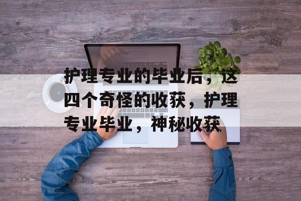 护理专业的毕业后,这四个奇怪的收获,护理专业毕业,神秘收获 护理专业的毕业后,这四个奇怪的收获,护理专业毕业,神秘收获