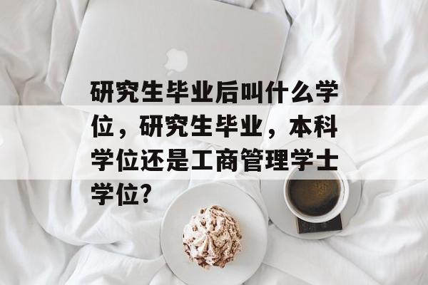 研究生毕业后叫什么学位，研究生毕业，本科学位还是工商管理学士学位?