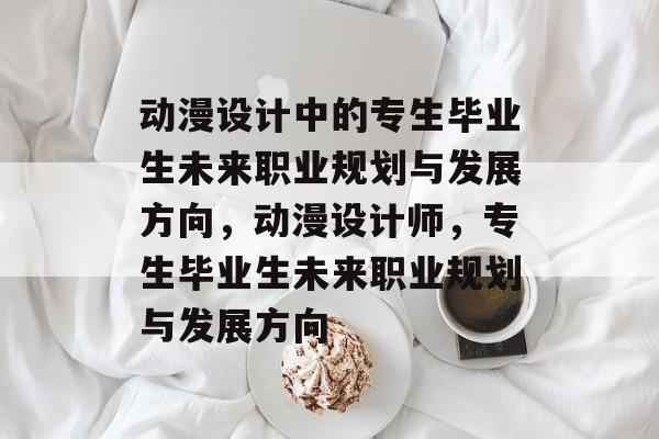 动漫设计中的专生毕业生未来职业规划与发展方向,动漫设计师,专生毕业生未来职业规划与发展方向 动漫设计中的专生毕业生未来职业规划与发展方向,动漫设计师,专生毕业生未来职业规划与发展方向