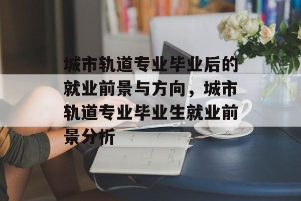 城市轨道专业毕业后的就业前景与方向,城市轨道专业毕业生就业前景分析 城市轨道专业毕业后的就业前景与方向,城市轨道专业毕业生就业前景分析