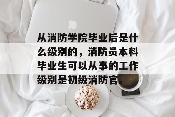 从消防学院毕业后是什么级别的，消防员本科毕业生可以从事的工作级别是初级消防官。