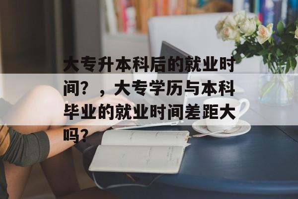 大专升本科后的就业时间?,大专学历与本科毕业的就业时间差距大吗? 大专升本科后的就业时间?,大专学历与本科毕业的就业时间差距大吗?