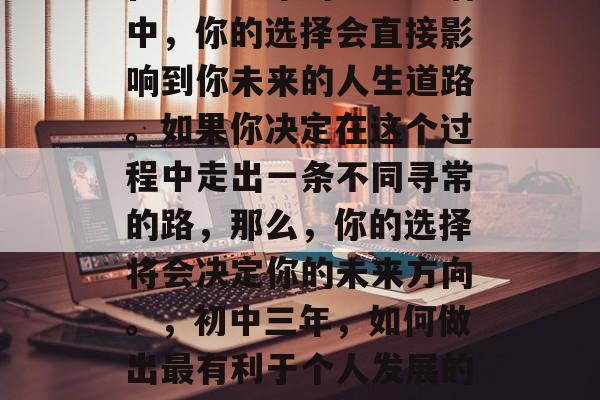 在初中三年的学习生活中,你的选择会直接影响到你未来的人生道路。如果你决定在这个过程中走出一条不同寻常的路,那么,你的选择将会决定你的未来方向。,初中三年,如何做出最有利于个人发展的选择? 在初中三年的学习生活中,你的选择会直接影响到你未来的人生道路。如果你决定在这个过程中走出一条不同寻常的路,那么,你的选择将会决定你的未来方向。,初中三年,如何做出最有利于个人发展的选择?