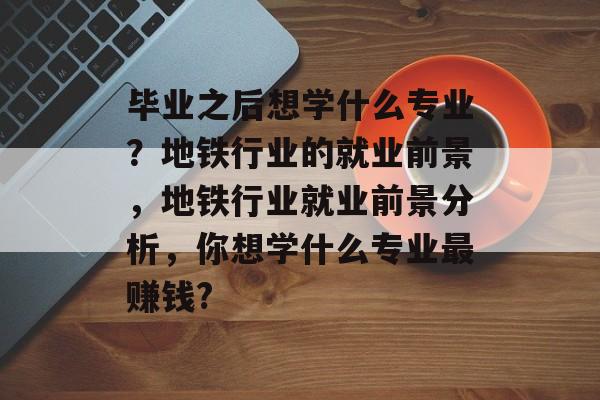 毕业之后想学什么专业?地铁行业的就业前景,地铁行业就业前景分析,你想学什么专业最赚钱? 毕业之后想学什么专业?地铁行业的就业前景,地铁行业就业前景分析,你想学什么专业最赚钱?