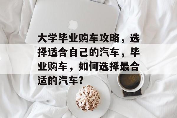 大学毕业购车攻略,选择适合自己的汽车,毕业购车,如何选择最合适的汽车? 大学毕业购车攻略,选择适合自己的汽车,毕业购车,如何选择最合适的汽车?