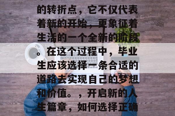 毕业是人生中一个重要的转折点,它不仅代表着新的开始,更象征着生活的一个全新的阶段。在这个过程中,毕业生应该选择一条合适的道路去实现自己的梦想和价值。,开启新的人生篇章,如何选择正确的道路走向成功? 毕业是人生中一个重要的转折点,它不仅代表着新的开始,更象征着生活的一个全新的阶段。在这个过程中,毕业生应该选择一条合适的道路去实现自己的梦想和价值。,开启新的人生篇章,如何选择正确的道路走向成功?