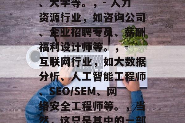 在职博士毕业后能干什么?,在职博士后可以从事的职业有很多,但是按照就业前景来看,最热门的是,,- 教育行业,如小学、中学、大学等。,- 人力资源行业,如咨询公司、企业招聘专员、薪酬福利设计师等。,- 互联网行业,如大数据分析、人工智能工程师、SEO/SEM、网络安全工程师等。,当然,这只是其中的一部分职业。不同领域的需求可能会有所不同,因此在职博士后在选择职业时需要考虑自己的兴趣和专长,以及市场需求和发展趋势等因素。 在职博士毕业后能干什么?,在职博士后可以从事的职业有很多,但是按照就业前景来看,最热门的是,,- 教育行业,如小学、中学、大学等。,- 人力资源行业,如咨询公司、企业招聘专员、薪酬福利设计师等。,- 互联网行业,如大数据分析、人工智能工程师、SEO/SEM、网络安全工程师等。,当然,这只是其中的一部分职业。不同领域的需求可能会有所不同,因此在职博士后在选择职业时需要考虑自己的兴趣和专长,以及市场需求和发展趋势等因素。