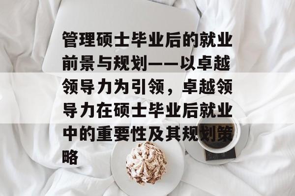 管理硕士毕业后的就业前景与规划——以卓越领导力为引领,卓越领导力在硕士毕业后就业中的重要性及其规划策略 管理硕士毕业后的就业前景与规划——以卓越领导力为引领,卓越领导力在硕士毕业后就业中的重要性及其规划策略
