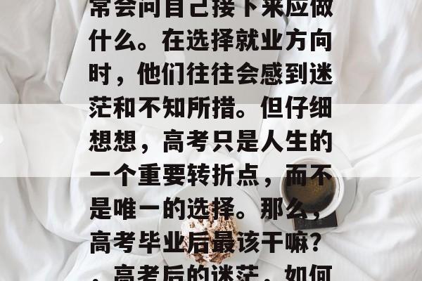 高考结束后,学生们通常会问自己接下来应做什么。在选择就业方向时,他们往往会感到迷茫和不知所措。但仔细想想,高考只是人生的一个重要转折点,而不是唯一的选择。那么,高考毕业后最该干嘛?,高考后的迷茫,如何规划未来 高考结束后,学生们通常会问自己接下来应做什么。在选择就业方向时,他们往往会感到迷茫和不知所措。但仔细想想,高考只是人生的一个重要转折点,而不是唯一的选择。那么,高考毕业后最该干嘛?,高考后的迷茫,如何规划未来