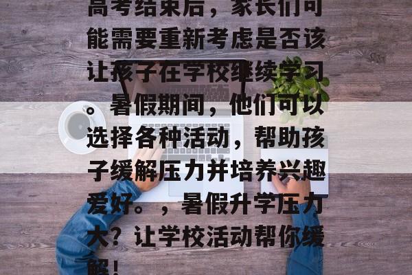 高考结束后,家长们可能需要重新考虑是否该让孩子在学校继续学习。暑假期间,他们可以选择各种活动,帮助孩子缓解压力并培养兴趣爱好。,暑假升学压力大?让学校活动帮你缓解! 高考结束后,家长们可能需要重新考虑是否该让孩子在学校继续学习。暑假期间,他们可以选择各种活动,帮助孩子缓解压力并培养兴趣爱好。,暑假升学压力大?让学校活动帮你缓解!
