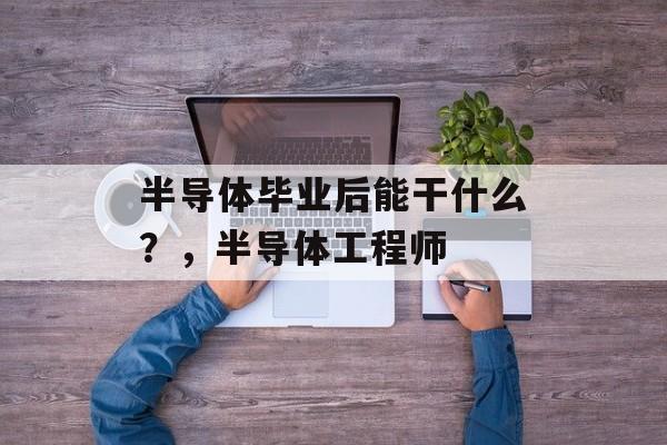 半导体毕业后能干什么?,半导体工程师 半导体毕业后能干什么?,半导体工程师