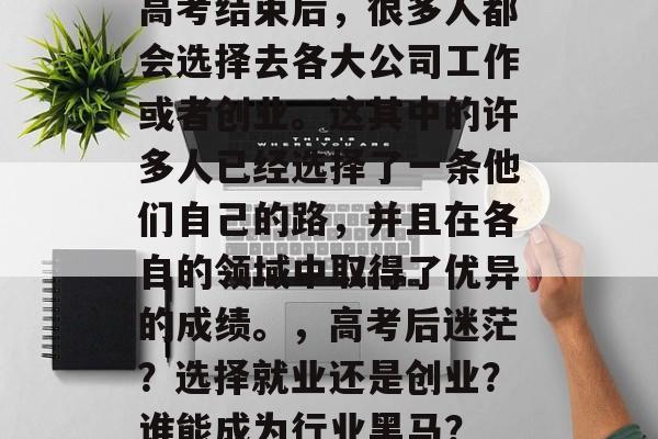 高考结束后,很多人都会选择去各大公司工作或者创业。这其中的许多人已经选择了一条他们自己的路,并且在各自的领域中取得了优异的成绩。,高考后迷茫?选择就业还是创业?谁能成为行业黑马? 高考结束后,很多人都会选择去各大公司工作或者创业。这其中的许多人已经选择了一条他们自己的路,并且在各自的领域中取得了优异的成绩。,高考后迷茫?选择就业还是创业?谁能成为行业黑马?