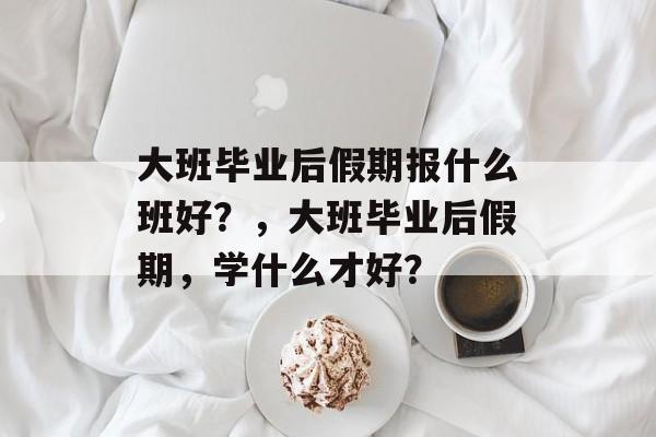 大班毕业后假期报什么班好？，大班毕业后假期，学什么才好？