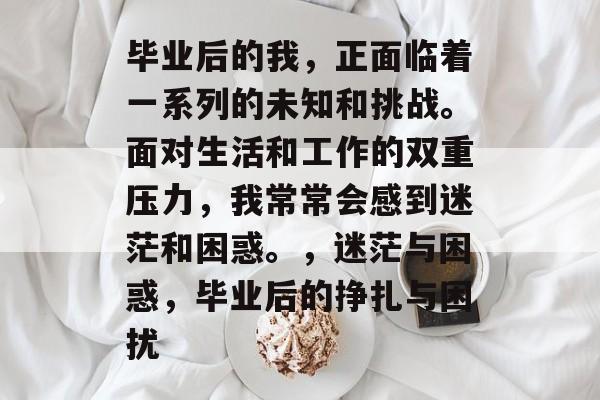 毕业后的我,正面临着一系列的未知和挑战。面对生活和工作的双重压力,我常常会感到迷茫和困惑。,迷茫与困惑,毕业后的挣扎与困扰 毕业后的我,正面临着一系列的未知和挑战。面对生活和工作的双重压力,我常常会感到迷茫和困惑。,迷茫与困惑,毕业后的挣扎与困扰