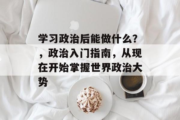 学习政治后能做什么？，政治入门指南，从现在开始掌握世界政治大势