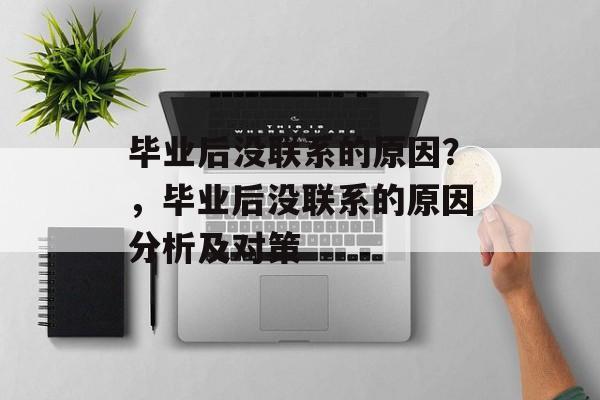 毕业后没联系的原因?,毕业后没联系的原因分析及对策 毕业后没联系的原因?,毕业后没联系的原因分析及对策