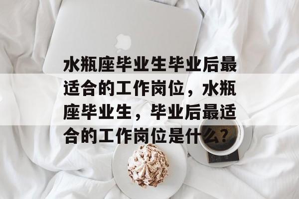 水瓶座毕业生毕业后最适合的工作岗位，水瓶座毕业生，毕业后最适合的工作岗位是什么？