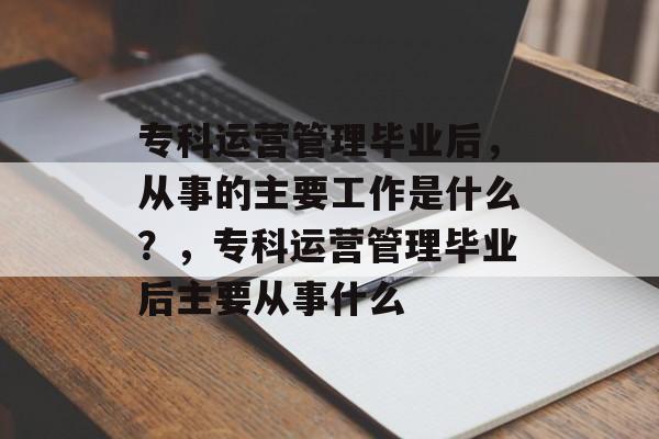 专科运营管理毕业后,从事的主要工作是什么?,专科运营管理毕业后主要从事什么 专科运营管理毕业后,从事的主要工作是什么?,专科运营管理毕业后主要从事什么