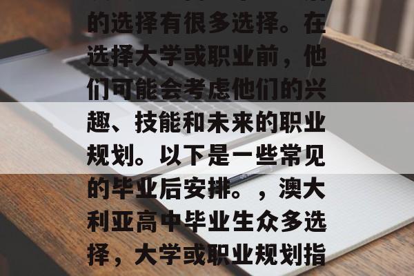 澳大利亚高中毕业以后的选择有很多选择。在选择大学或职业前,他们可能会考虑他们的兴趣、技能和未来的职业规划。以下是一些常见的毕业后安排。,澳大利亚高中毕业生众多选择,大学或职业规划指南 澳大利亚高中毕业以后的选择有很多选择。在选择大学或职业前,他们可能会考虑他们的兴趣、技能和未来的职业规划。以下是一些常见的毕业后安排。,澳大利亚高中毕业生众多选择,大学或职业规划指南
