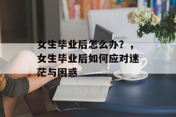 女生毕业后怎么办?,女生毕业后如何应对迷茫与困惑 女生毕业后怎么办?,女生毕业后如何应对迷茫与困惑