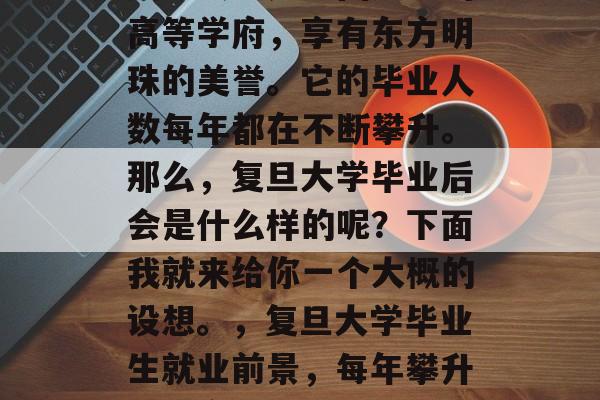 复旦大学是中国知名的高等学府，享有东方明珠的美誉。它的毕业人数每年都在不断攀升。那么，复旦大学毕业后会是什么样的呢？下面我就来给你一个大概的设想。，复旦大学毕业生就业前景，每年攀升的超高学历!