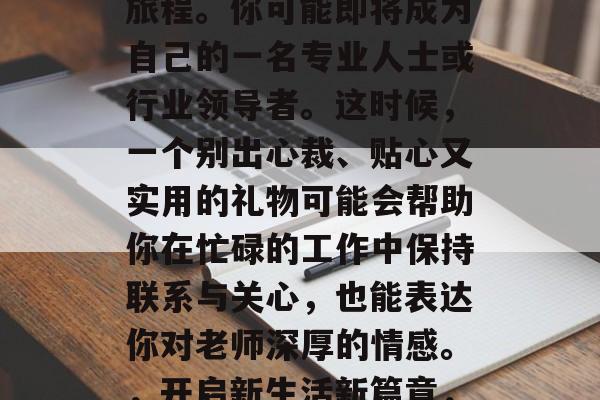 毕业的你离开家乡和熟悉的城市,开始了新的旅程。你可能即将成为自己的一名专业人士或行业领导者。这时候,一个别出心裁、贴心又实用的礼物可能会帮助你在忙碌的工作中保持联系与关心,也能表达你对老师深厚的情感。,开启新生活新篇章,贴心小礼物送给自己,表达感激之情 毕业的你离开家乡和熟悉的城市,开始了新的旅程。你可能即将成为自己的一名专业人士或行业领导者。这时候,一个别出心裁、贴心又实用的礼物可能会帮助你在忙碌的工作中保持联系与关心,也能表达你对老师深厚的情感。,开启新生活新篇章,贴心小礼物送给自己,表达感激之情