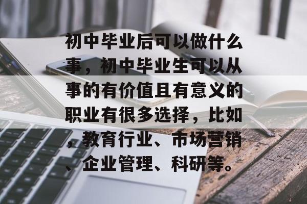 初中毕业后可以做什么事，初中毕业生可以从事的有价值且有意义的职业有很多选择，比如，教育行业、市场营销、企业管理、科研等。
