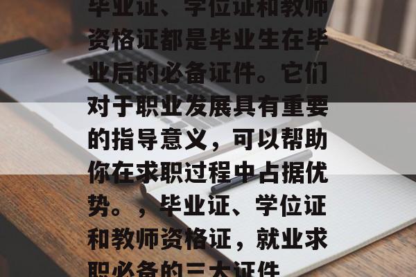 毕业证、学位证和教师资格证都是毕业生在毕业后的必备证件。它们对于职业发展具有重要的指导意义,可以帮助你在求职过程中占据优势。,毕业证、学位证和教师资格证,就业求职必备的三大证件 毕业证、学位证和教师资格证都是毕业生在毕业后的必备证件。它们对于职业发展具有重要的指导意义,可以帮助你在求职过程中占据优势。,毕业证、学位证和教师资格证,就业求职必备的三大证件