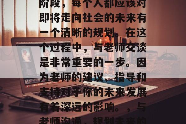 毕业是一个重要的人生阶段,每个人都应该对即将走向社会的未来有一个清晰的规划。在这个过程中,与老师交谈是非常重要的一步。因为老师的建议、指导和支持对于你的未来发展有着深远的影响。,与老师沟通,规划未来的关键一步 毕业是一个重要的人生阶段,每个人都应该对即将走向社会的未来有一个清晰的规划。在这个过程中,与老师交谈是非常重要的一步。因为老师的建议、指导和支持对于你的未来发展有着深远的影响。,与老师沟通,规划未来的关键一步