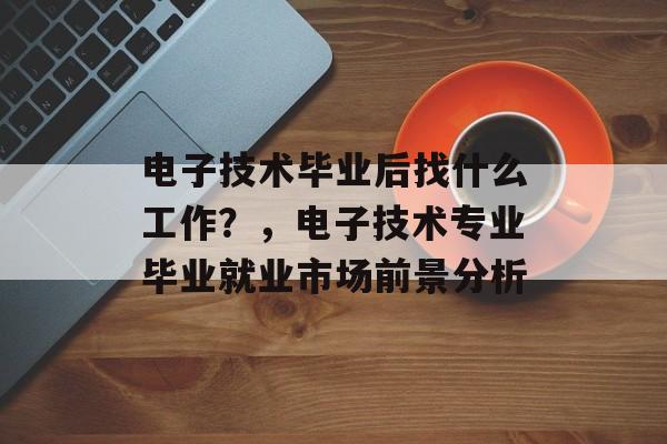 电子技术毕业后找什么工作?,电子技术专业毕业就业市场前景分析 电子技术毕业后找什么工作?,电子技术专业毕业就业市场前景分析