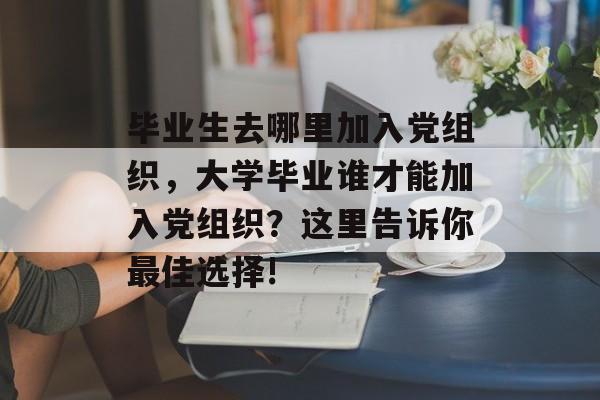 毕业生去哪里加入党组织,大学毕业谁才能加入党组织?这里告诉你最佳选择! 毕业生去哪里加入党组织,大学毕业谁才能加入党组织?这里告诉你最佳选择!