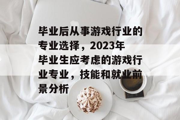 毕业后从事游戏行业的专业选择,2023年毕业生应考虑的游戏行业专业,技能和就业前景分析 毕业后从事游戏行业的专业选择,2023年毕业生应考虑的游戏行业专业,技能和就业前景分析