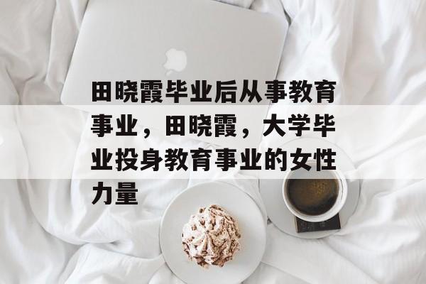 田晓霞毕业后从事教育事业,田晓霞,大学毕业投身教育事业的女性力量 田晓霞毕业后从事教育事业,田晓霞,大学毕业投身教育事业的女性力量