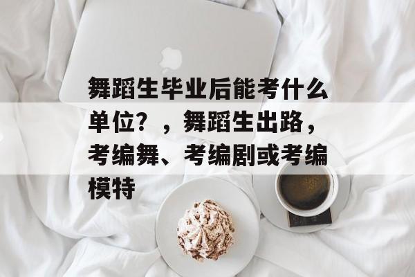 舞蹈生毕业后能考什么单位?,舞蹈生出路,考编舞、考编剧或考编模特 舞蹈生毕业后能考什么单位?,舞蹈生出路,考编舞、考编剧或考编模特